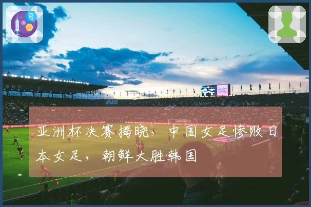 亚洲杯决赛揭晓，中国女足惨败日本女足，朝鲜大胜韩国