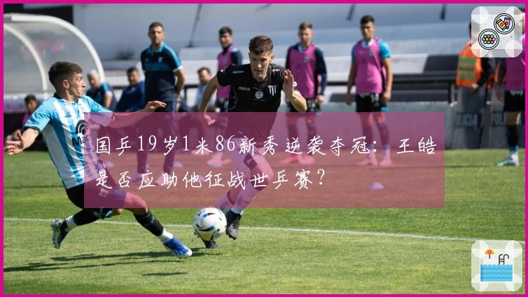 国乒19岁1米86新秀逆袭夺冠：王皓是否应助他征战世乒赛？
