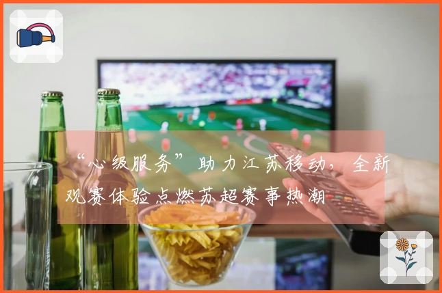 “心级服务”助力江苏移动，全新观赛体验点燃苏超赛事热潮