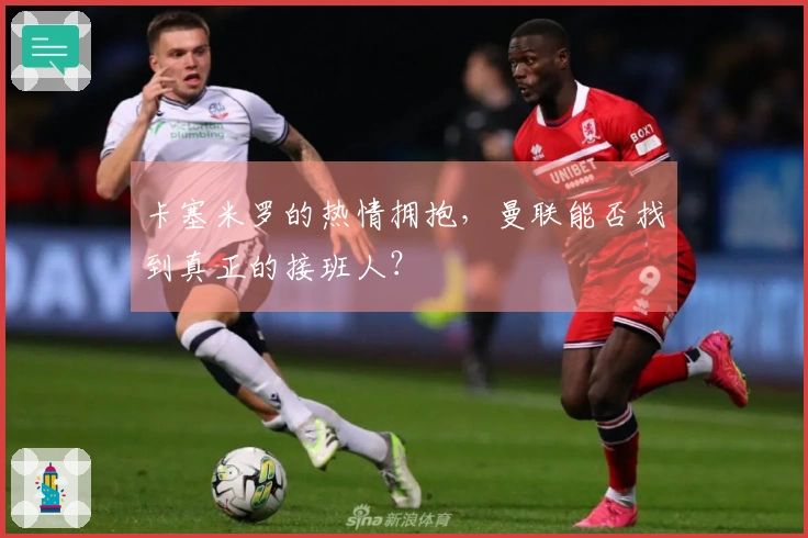 卡塞米罗的热情拥抱，曼联能否找到真正的接班人？