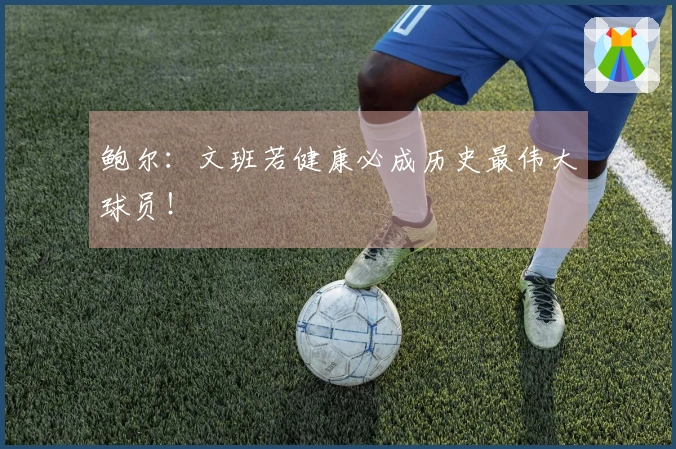 鲍尔：文班若健康必成历史最伟大球员！