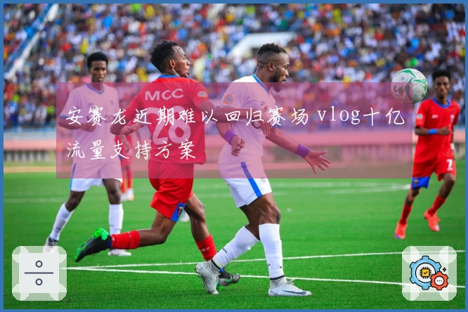 安赛龙近期难以回归赛场 vlog十亿流量支持方案