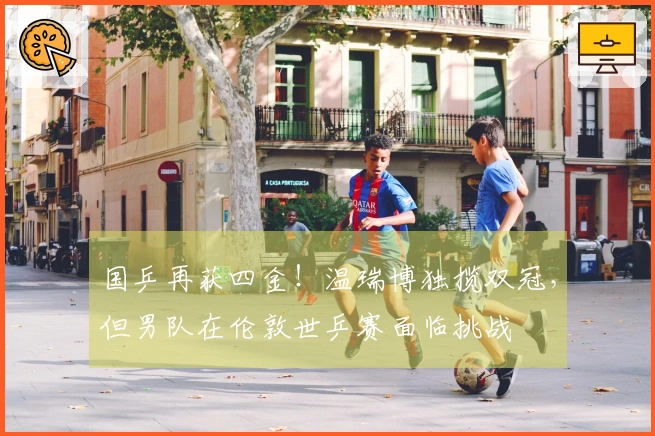 国乒再获四金！温瑞博独揽双冠，但男队在伦敦世乒赛面临挑战