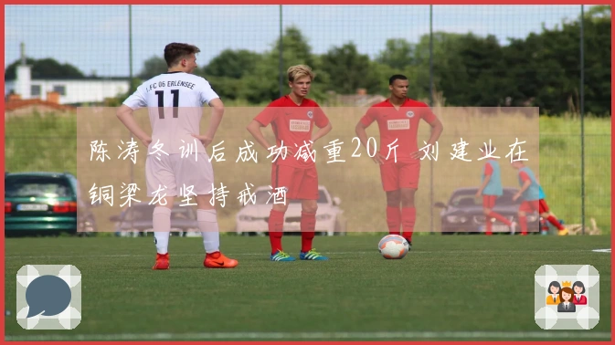 陈涛冬训后成功减重20斤 刘建业在铜梁龙坚持戒酒