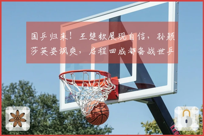 国乒归来！王楚钦展现自信，孙颖莎英姿飒爽，启程回成都备战世乒赛