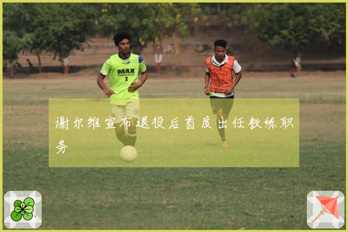 谢尔维宣布退役后首度出任教练职务