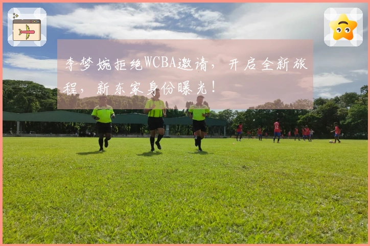 李梦婉拒绝WCBA邀请，开启全新旅程，新东家身份曝光！