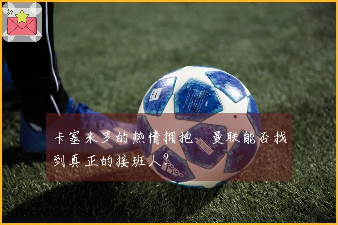 卡塞米罗的热情拥抱，曼联能否找到真正的接班人？