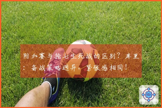 附加赛与抢七生死战的区别？库里：备战策略迥异，紧张感相同！