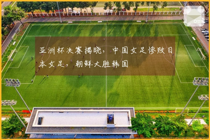 亚洲杯决赛揭晓，中国女足惨败日本女足，朝鲜大胜韩国