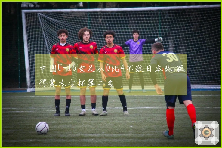中国U-16女足以0比4不敌日本队 获得蒙太古杯第二名