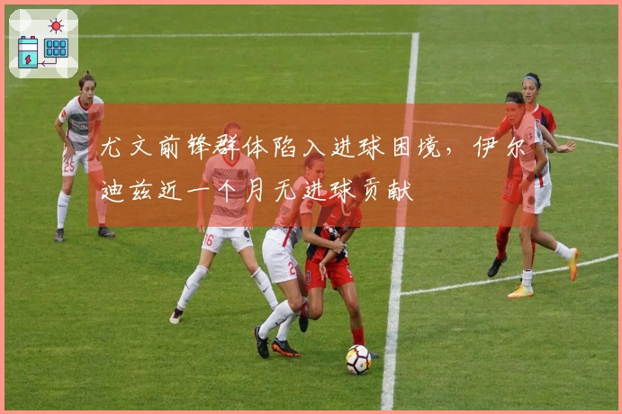 尤文前锋群体陷入进球困境，伊尔迪兹近一个月无进球贡献
