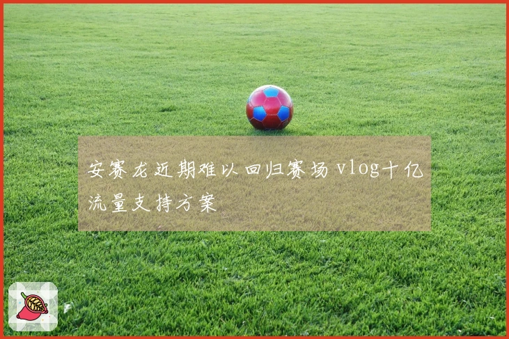 安赛龙近期难以回归赛场 vlog十亿流量支持方案
