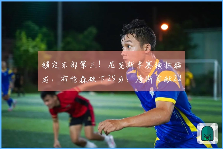 锁定东部第三！尼克斯季赛横扫猛龙，布伦森砍下29分，唐斯贡献22+10