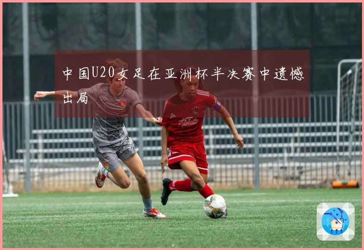 中国U20女足在亚洲杯半决赛中遗憾出局
