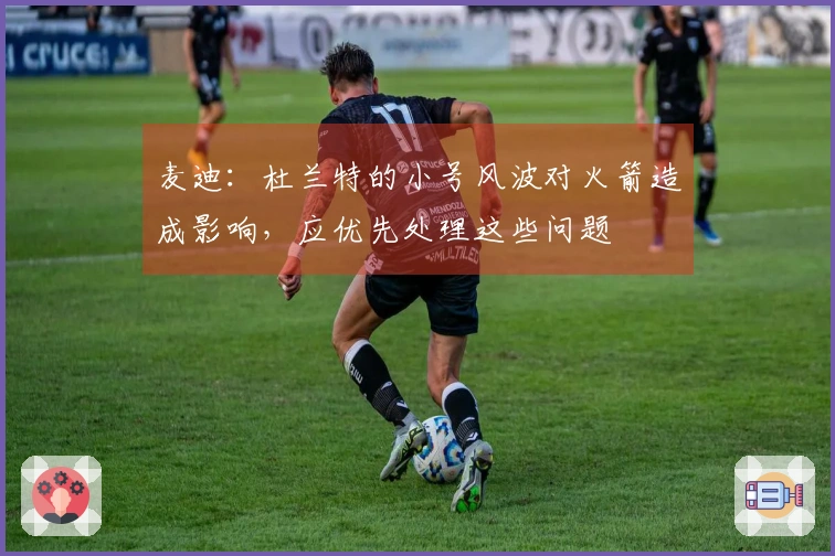 麦迪：杜兰特的小号风波对火箭造成影响，应优先处理这些问题