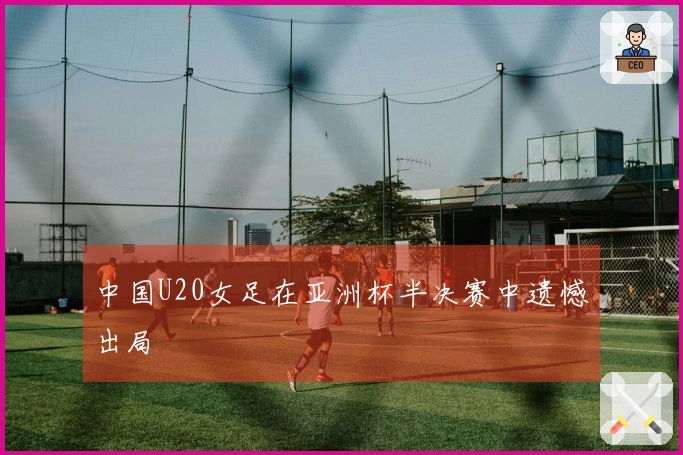 中国U20女足在亚洲杯半决赛中遗憾出局